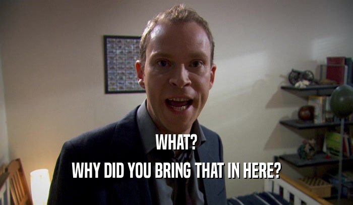 WHAT? WHY DID YOU BRING THAT IN HERE? 