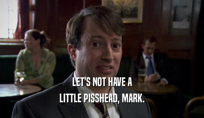 LET'S NOT HAVE A LITTLE PISSHEAD, MARK. 