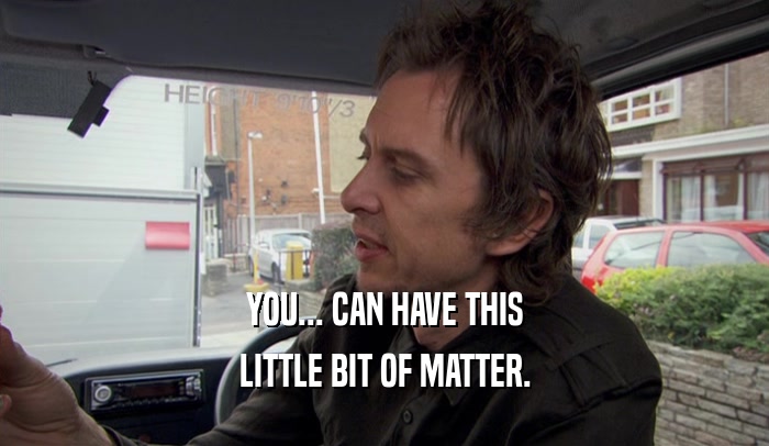 YOU... CAN HAVE THIS LITTLE BIT OF MATTER. 