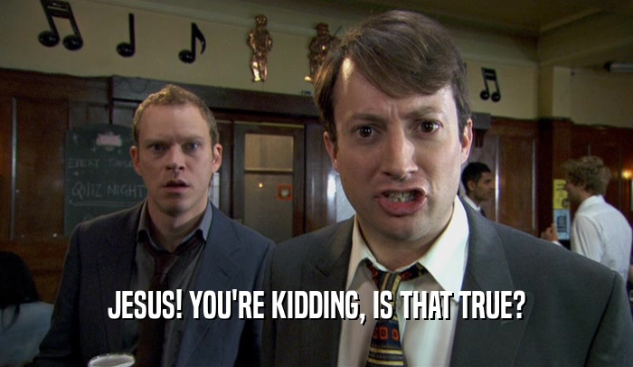 JESUS! YOU'RE KIDDING, IS THAT TRUE?  
