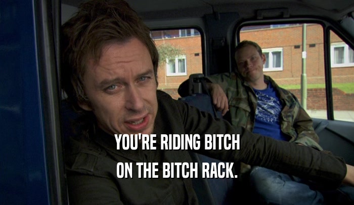 YOU'RE RIDING BITCH ON THE BITCH RACK. 