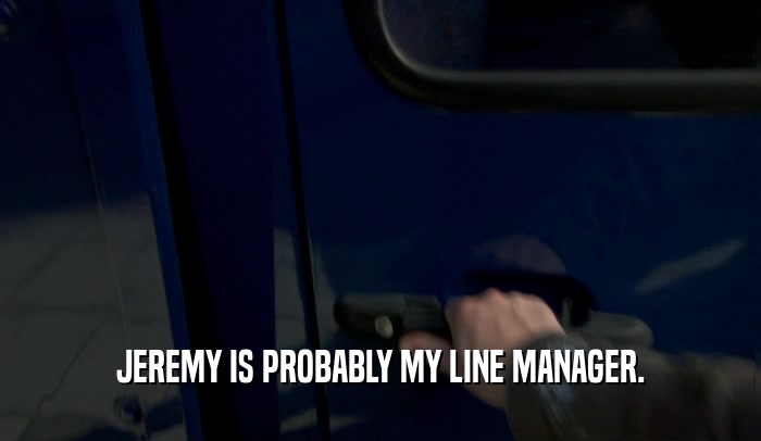 JEREMY IS PROBABLY MY LINE MANAGER.  
