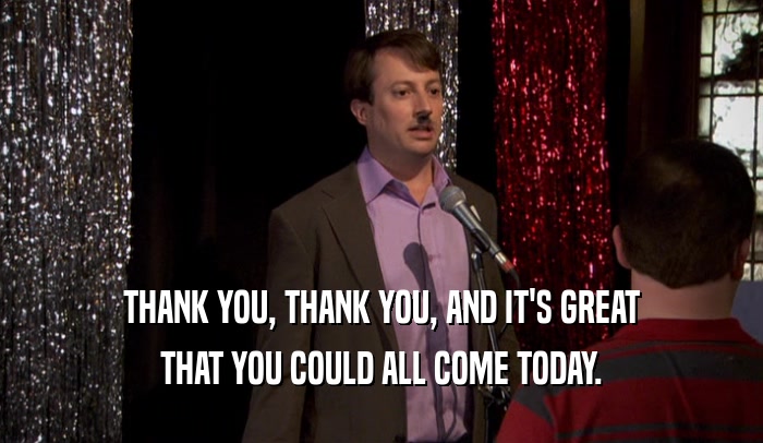 THANK YOU, THANK YOU, AND IT'S GREAT THAT YOU COULD ALL COME TODAY. 