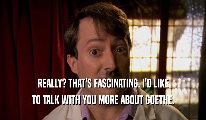 REALLY? THAT'S FASCINATING. I'D LIKE TO TALK WITH YOU MORE ABOUT GOETHE. 