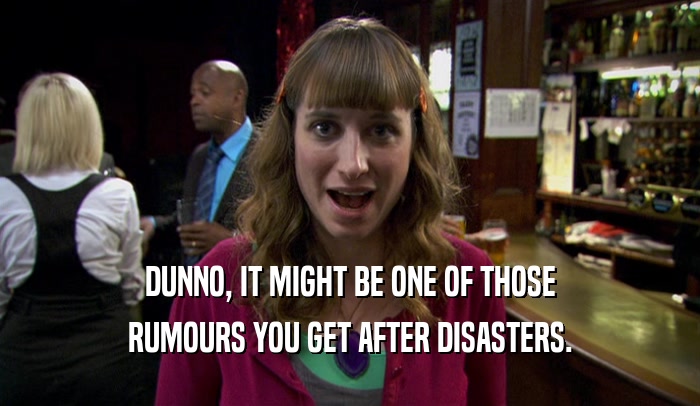 DUNNO, IT MIGHT BE ONE OF THOSE RUMOURS YOU GET AFTER DISASTERS. 
