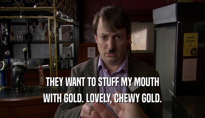 THEY WANT TO STUFF MY MOUTH WITH GOLD. LOVELY, CHEWY GOLD. 