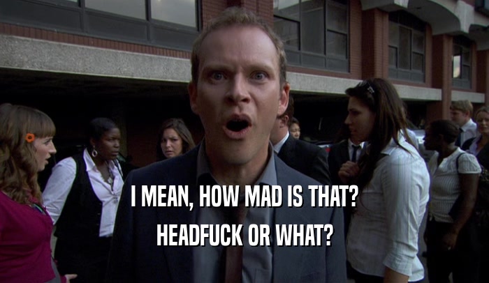 I MEAN, HOW MAD IS THAT? HEADFUCK OR WHAT? 