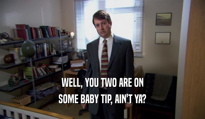 WELL, YOU TWO ARE ON SOME BABY TIP, AIN'T YA? 