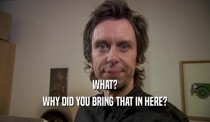 WHAT? WHY DID YOU BRING THAT IN HERE? 
