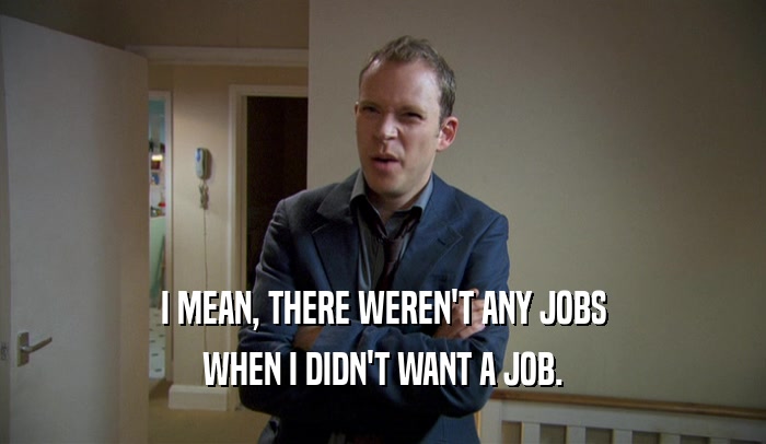 I MEAN, THERE WEREN'T ANY JOBS WHEN I DIDN'T WANT A JOB. 
