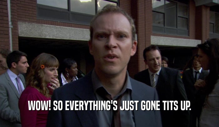 WOW! SO EVERYTHING'S JUST GONE TITS UP.  