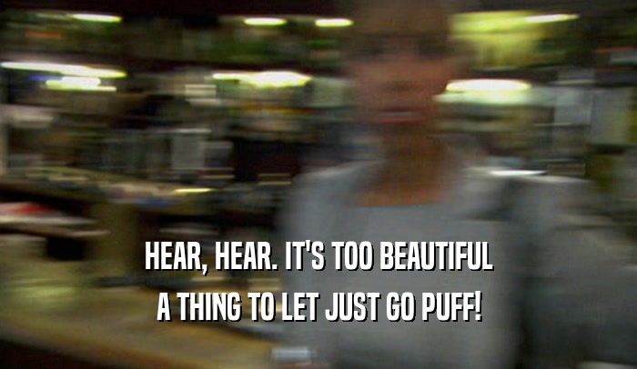 HEAR, HEAR. IT'S TOO BEAUTIFUL A THING TO LET JUST GO PUFF! 