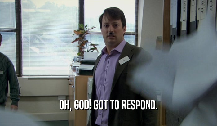 OH, GOD! GOT TO RESPOND.  