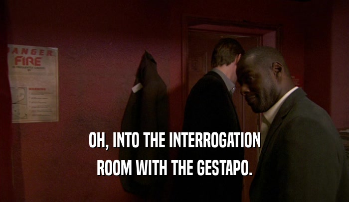 OH, INTO THE INTERROGATION ROOM WITH THE GESTAPO. 