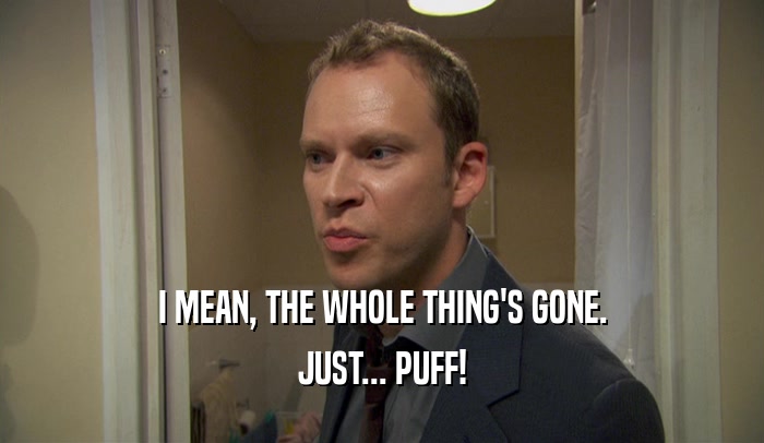 I MEAN, THE WHOLE THING'S GONE. JUST... PUFF! 