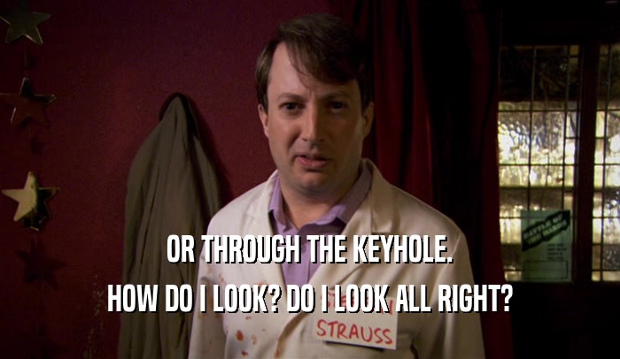 OR THROUGH THE KEYHOLE. HOW DO I LOOK? DO I LOOK ALL RIGHT? 