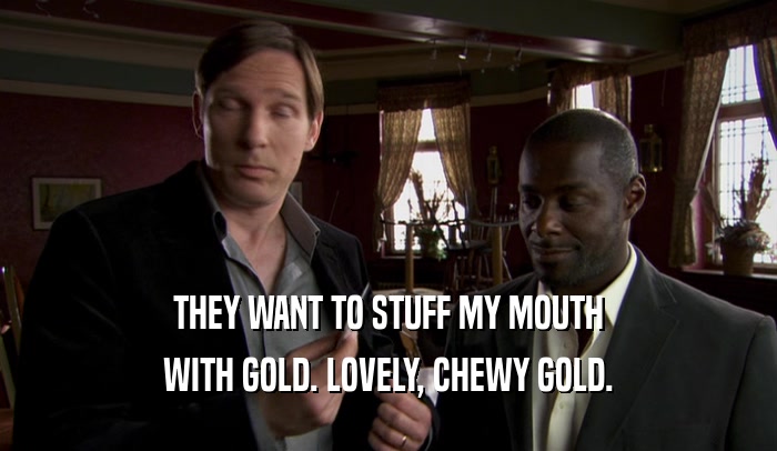 THEY WANT TO STUFF MY MOUTH WITH GOLD. LOVELY, CHEWY GOLD. 