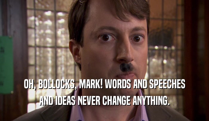 OH, BOLLOCKS, MARK! WORDS AND SPEECHES AND IDEAS NEVER CHANGE ANYTHING. 