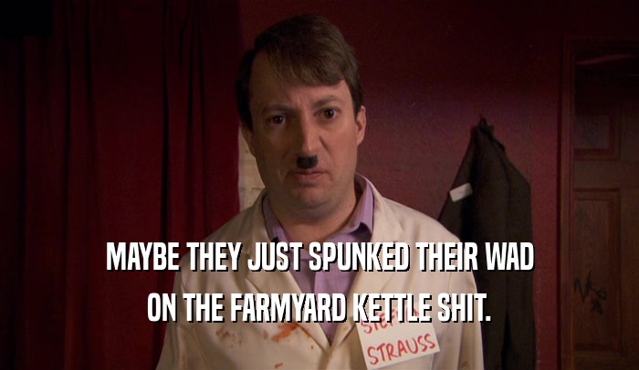 MAYBE THEY JUST SPUNKED THEIR WAD ON THE FARMYARD KETTLE SHIT. 