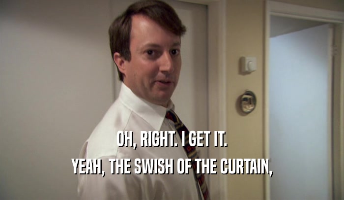 OH, RIGHT. I GET IT. YEAH, THE SWISH OF THE CURTAIN, 