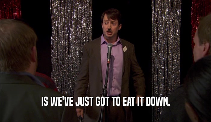 IS WE'VE JUST GOT TO EAT IT DOWN.  