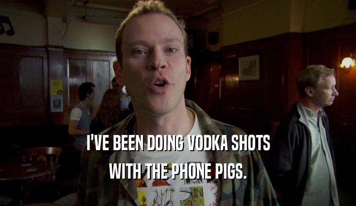 I'VE BEEN DOING VODKA SHOTS WITH THE PHONE PIGS. 
