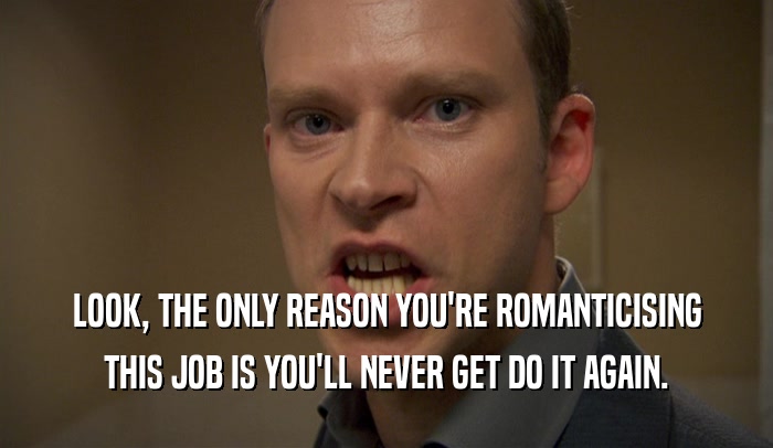 LOOK, THE ONLY REASON YOU'RE ROMANTICISING THIS JOB IS YOU'LL NEVER GET DO IT AGAIN. 