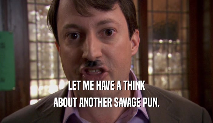 LET ME HAVE A THINK ABOUT ANOTHER SAVAGE PUN. 