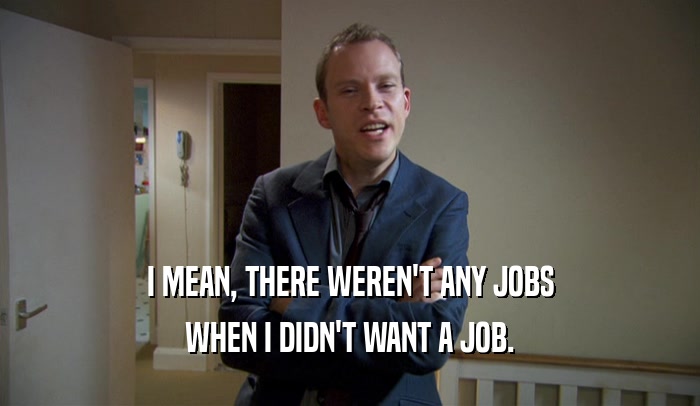 I MEAN, THERE WEREN'T ANY JOBS WHEN I DIDN'T WANT A JOB. 