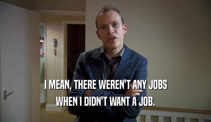 I MEAN, THERE WEREN'T ANY JOBS WHEN I DIDN'T WANT A JOB. 