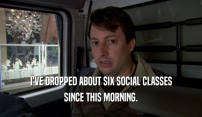 I'VE DROPPED ABOUT SIX SOCIAL CLASSES SINCE THIS MORNING. 