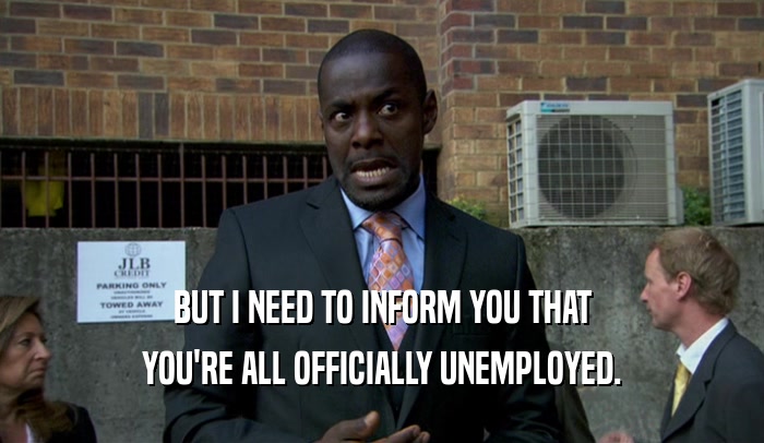 BUT I NEED TO INFORM YOU THAT YOU'RE ALL OFFICIALLY UNEMPLOYED. 
