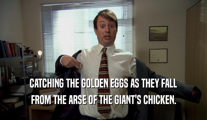 CATCHING THE GOLDEN EGGS AS THEY FALL FROM THE ARSE OF THE GIANT'S CHICKEN. 
