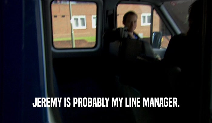 JEREMY IS PROBABLY MY LINE MANAGER.  