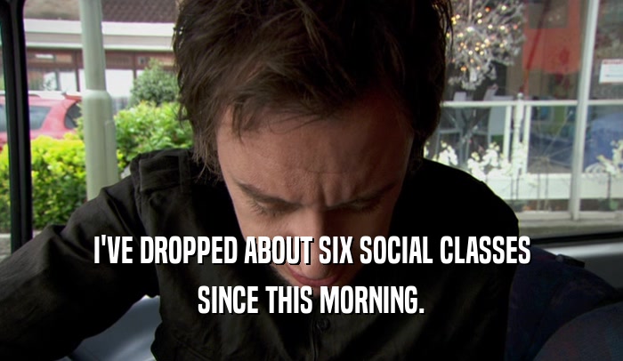 I'VE DROPPED ABOUT SIX SOCIAL CLASSES SINCE THIS MORNING. 