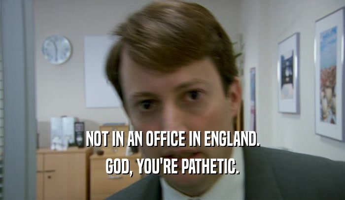 NOT IN AN OFFICE IN ENGLAND. GOD, YOU'RE PATHETIC. 