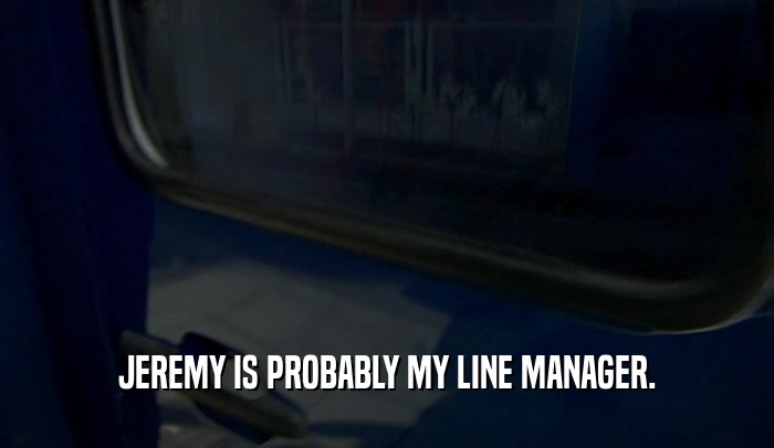 JEREMY IS PROBABLY MY LINE MANAGER.  