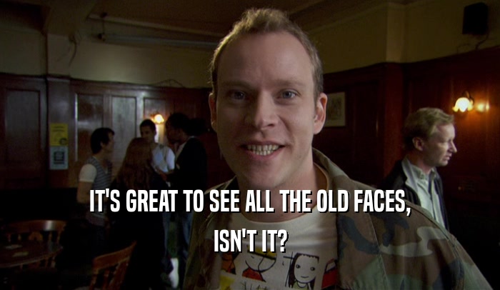 IT'S GREAT TO SEE ALL THE OLD FACES, ISN'T IT? 