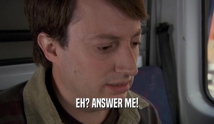 EH? ANSWER ME!  