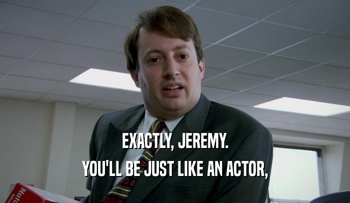 EXACTLY, JEREMY. YOU'LL BE JUST LIKE AN ACTOR, 