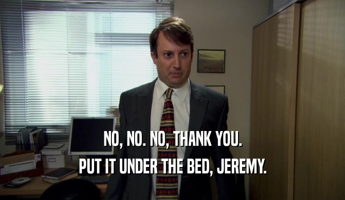 NO, NO. NO, THANK YOU. PUT IT UNDER THE BED, JEREMY. 