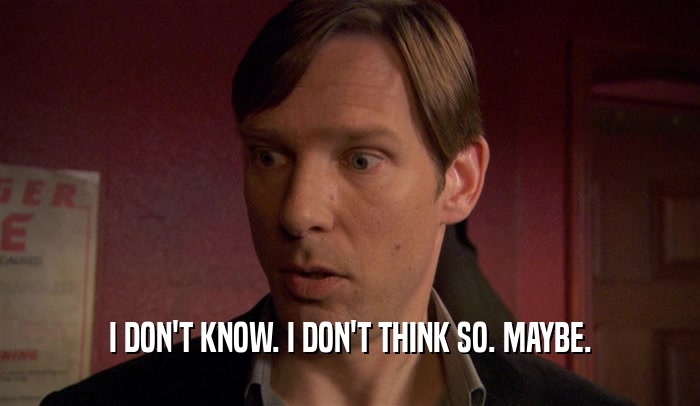 I DON'T KNOW. I DON'T THINK SO. MAYBE.  