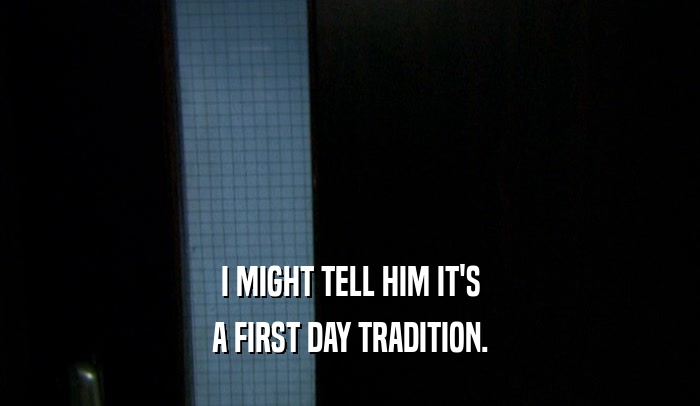 I MIGHT TELL HIM IT'S A FIRST DAY TRADITION. 