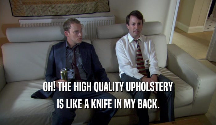 OH! THE HIGH QUALITY UPHOLSTERY IS LIKE A KNIFE IN MY BACK. 