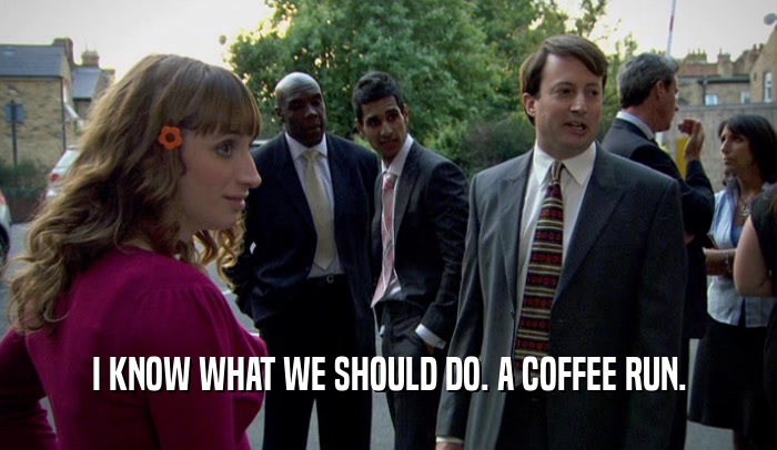 I KNOW WHAT WE SHOULD DO. A COFFEE RUN.  