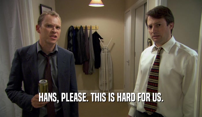 HANS, PLEASE. THIS IS HARD FOR US.  