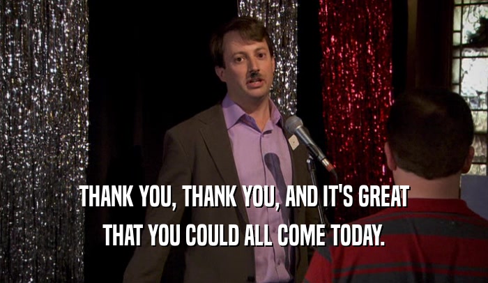 THANK YOU, THANK YOU, AND IT'S GREAT THAT YOU COULD ALL COME TODAY. 
