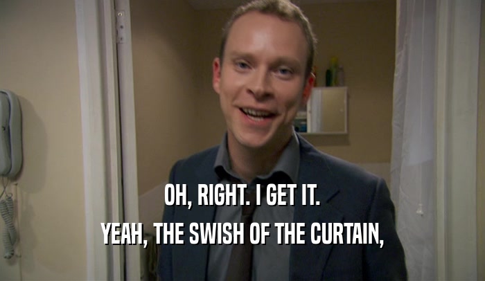 OH, RIGHT. I GET IT. YEAH, THE SWISH OF THE CURTAIN, 