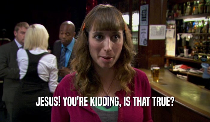 JESUS! YOU'RE KIDDING, IS THAT TRUE?  
