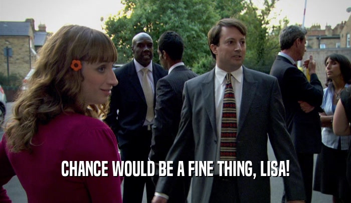 CHANCE WOULD BE A FINE THING, LISA!  